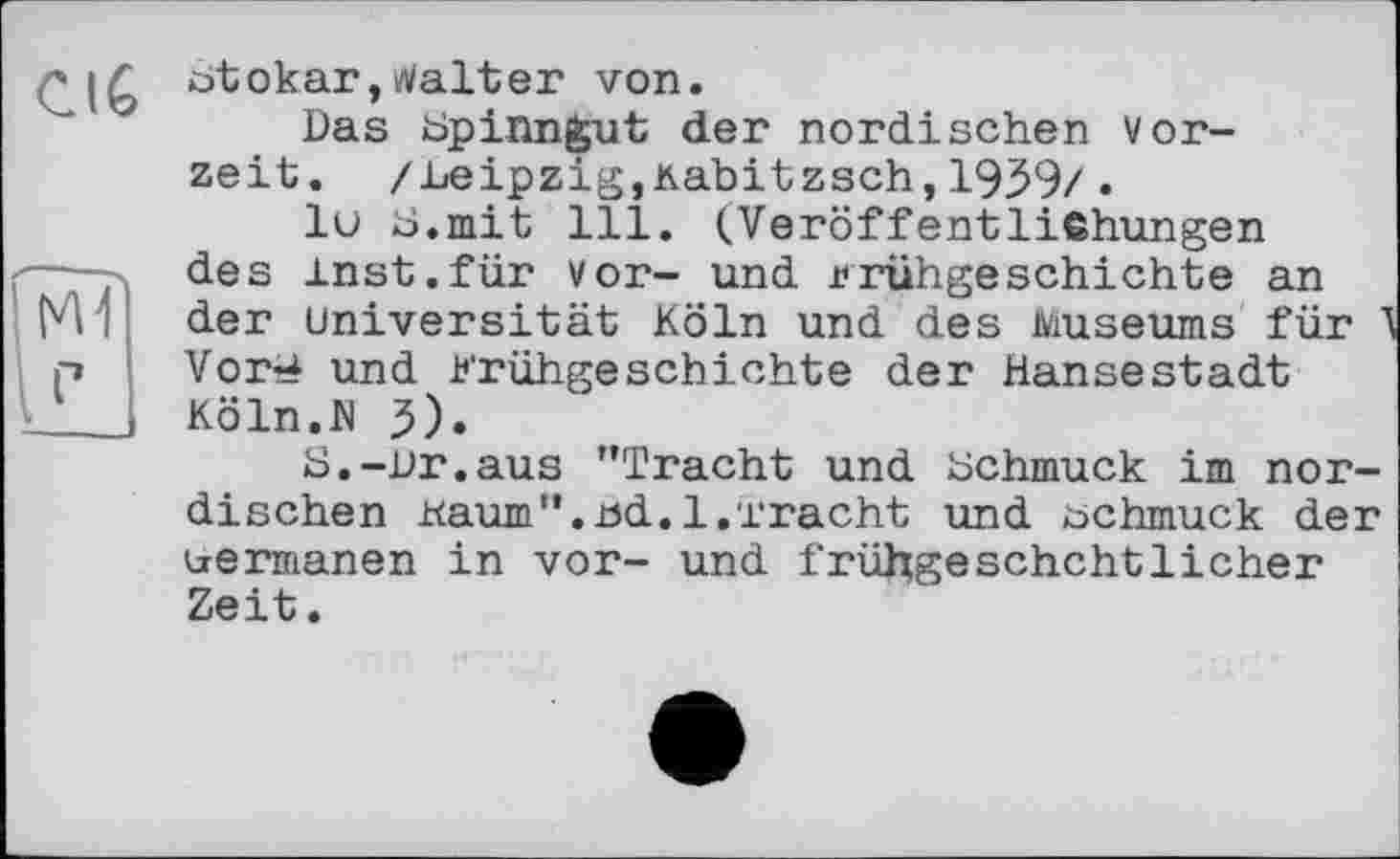 ﻿СІб
otokar,Walter von.
Das bp inngut der nordischen Vorzeit. /Leipzig,xabitzsch,1939/.
lu ü.mit 111. (Veröffentlißhungen des inst.für vor- und Frühgeschichte an der Universität Köln und des Museums für ' Vor^ und Frühgeschichte der Hansestadt Köln.W 3).
S.-Dr.aus ’’Tracht und Hchmuck im nordischen Kaum ”. .öd. l.'£ rächt und schmuck der uermanen in vor- und früJxgeschchtlicher Zeit.